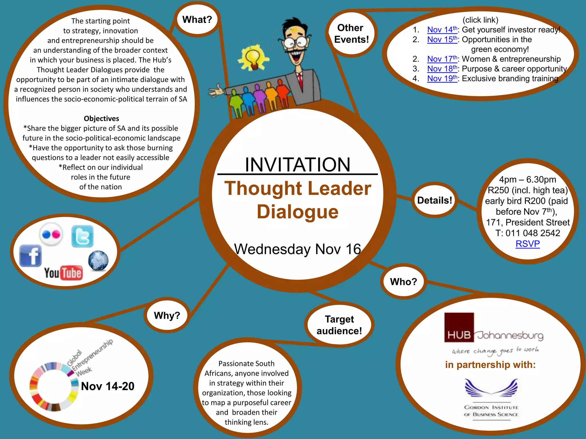 The starting point                What?                                                        (click link)
               to strategy, innovation                                                 Other        1. Nov 14th: Get yourself investor ready!
          and entrepreneurship should be                                               Events!      2. Nov 15th: Opportunities in the
      an understanding of the broader context                                                                       green economy!
     in which your business is placed. The Hub’s                                                    2. Nov 17th: Women & entrepreneurship
       Thought Leader Dialogues provide the                                                         3. Nov 18th: Purpose & career opportunity
 opportunity to be part of an intimate dialogue with                                                4. Nov 19th: Exclusive branding training
a recognized person in society who understands and
influences the socio-economic-political terrain of SA

                     Objectives
  *Share the bigger picture of SA and its possible
  future in the socio-political-economic landscape
    *Have the opportunity to ask those burning
     questions to a leader not easily accessible
              *Reflect on our individual
                 roles in the future
                                                              INVITATION
                                                                                                                           4pm – 6.30pm
                    of the nation
                                                            Thought Leader                           Details!
                                                                                                                        R250 (incl. high tea)
                                                                                                                       early bird R200 (paid
                                                               Dialogue                                                  before Nov 7th),
                                                                                                                       171, President Street
                                                                                                                         T: 011 048 2542
                                                                                                                                RSVP
                                                               Wednesday Nov 16

                                                                                                 Who?


                                         Why?                                        Target
                                                                                    audience!


                                                            Passionate South                                in partnership with:
                                                       Africans, anyone involved
                                                        in strategy within their
                   Nov 14-20                          organization, those looking
                                                      to map a purposeful career
                                                           and broaden their
                                                              thinking lens.
 