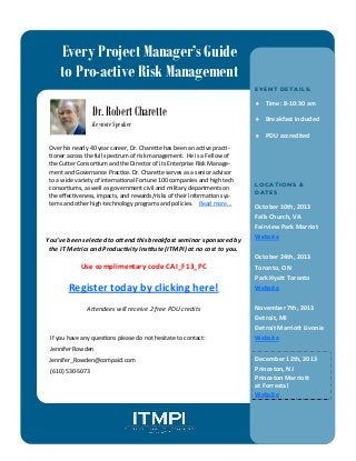 Every Project Manager’s Guide
to Pro-active Risk Management
EVENT DETAILS:

Dr. Robert Charette
Keynote Speaker

 Time: 8-10:30 am
 Breakfast included
 PDU accredited

Over his nearly 40 year career, Dr. Charette has been an active practitioner across the full spectrum of risk management. He is a Fellow of
the Cutter Consortium and the Director of its Enterprise Risk Management and Governance Practice. Dr. Charette serves as a senior advisor
to a wide variety of international Fortune 100 companies and high tech
consortiums, as well as government civil and military departments on
the effectiveness, impacts, and rewards/risks of their information systems and other high-technology programs and policies. Read more...

You’ve been selected to attend this breakfast seminar sponsored by
the IT Metrics and Productivity Institute (ITMPI) at no cost to you.

Use complimentary code CAI_F13_PC

Register today by clicking here!
Attendees will receive 2 free PDU credits

If you have any questions please do not hesitate to contact:

LOCATIONS &
DATES
:

October 10th, 2013
Falls Church, VA
Fairview Park Marriot
Website
October 24th, 2013
Toronto, ON
Park Hyatt Toronto
Website
November 7th, 2013
Detroit, MI
Detroit Marriott Livonia
Website

Jennifer Rowden
Jennifer_Rowden@compaid.com
(610) 530-5073

December 12th, 2013
Princeton, NJ
Princeton Marriott
at Forrestal
Website

 