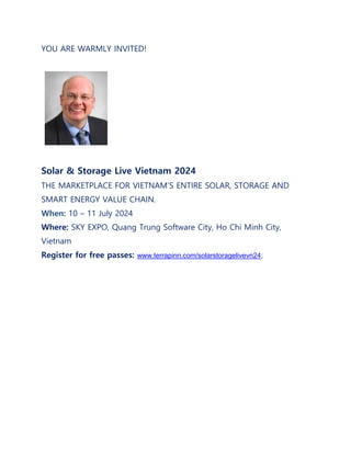 YOU ARE WARMLY INVITED!
Solar & Storage Live Vietnam 2024
THE MARKETPLACE FOR VIETNAM'S ENTIRE SOLAR, STORAGE AND
SMART ENERGY VALUE CHAIN.
When: 10 – 11 July 2024
Where: SKY EXPO, Quang Trung Software City, Ho Chi Minh City,
Vietnam
Register for free passes: www.terrapinn.com/solarstoragelivevn24;
 
