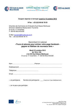 Coupon réponse à renvoyer avant le 15 octobre 2012

                                          N°fax : +33 (0)3 89 66 78 03

Chambre de Commerce et d’Industrie Sud Alsace Mulhouse
Direction Hôtellerie-Restauration-Tourisme
8 rue du 17 novembre
F- 68100 MULHOUSE

E-Mail: tourisme@mulhouse.cci.fr
Tél. : +33 (0)3 89 66 78 14


                            Stammtisch tri-national
             «Trucs et astuces pour animer votre page facebook -
                    gagner et fidéliser de nouveaux fans »

                                        Mardi 23 octobre 2012
                                           de 15h à 18h
                                   à la CCI Sud Alsace Mulhouse
                            8 rue du 17 novembre – F- 68100 MULHOUSE




Nom ...................................................Prénom ..................................................

Etablissement ...................................................................................................

Téléphone ..................................................

Email .................................................................................................................



□ Je participerai.              Nombre de participants : ___ (maximum 2 par établissement)


□ Je ne peux pas participer.




                                                                                                                   Upper Rhine Valley
                                                                          c/o Freiburg Wirtschaft Touristik und Messe GmbH & Co. KG
                                                                                                     Rathausgasse 33, 79098 Freiburg
                                                                                      Tel. +49 (0)761 3881 1216, urv@fwtm.freiburg.de
 