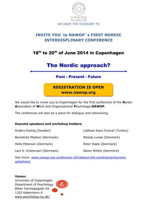 WE HAVE THE PLEASURE TO
INVITE YOU to NAWOP´s FIRST NORDIC
INTERDISPLINARY CONFERENCE
18th
to 20th
of June 2014 in Copenhagen
The Nordic approach?
Past - Present - Future
We would like to invite you to Copenhagen for the first conference of the Nordic
Association of Work and Organizational Psychology/NAWOP.
The conference will also be a place for dialogue and networking.
Keynote speakers and workshop holders:
Anders Risling (Sweden)
Benedicte Madsen (Denmark)
Helle Petersen (Denmark)
Lars K. Kristensen (Denmark)
Lütfieye Kaya Cicerali (Turkey)
Nikolaj Lunøe (Denmark)
Peter Hasle (Denmark)
Søren Willert (Denmark)
See more: www.nawop.org-conference-2014about-the-conference/keynote-
spearkers/
Veneu:
University of Copenhagen
Department of Psychology
Øster Farimagsgade 2A
1353 København K
www.psychology.ku.dk/
REGISTRATION IS OPEN
www.nawop.org
 