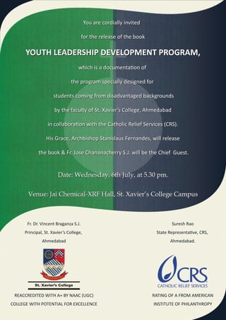 You are cordially invited

                                       for the release of the book

      YOUTH LEADERSHIP DEVELOPMENT PROGRAM,
                                    which is a documentation of

                               the program specially designed for

                      students coming from disadvantaged backgrounds

                      by the faculty of St. Xavier’s College, Ahmedabad

                  in collaboration with the Catholic Relief Services (CRS).

                 His Grace, Archbishop Stanislaus Fernandes, will release

             the book & Fr. Jose Chananacherry S.J. will be the Chief Guest.


                        Date: Wednesday, 6th July, at 5.30 pm.

       Venue: Jai Chemical-XRF Hall, St. Xavier’s College Campus



       Fr. Dr. Vincent Braganza S.J.                                         Suresh Rao
      Principal, St. Xavier’s College,                                State Representative, CRS,
               Ahmedabad                                                    Ahmedabad.




           St. Xavier’s College

 REACCREDITED WITH A+ BY NAAC (UGC)                                  RATING OF A FROM AMERICAN
COLLEGE WITH POTENTIAL FOR EXCELLENCE                                INSTITUTE OF PHILANTHROPY
 
