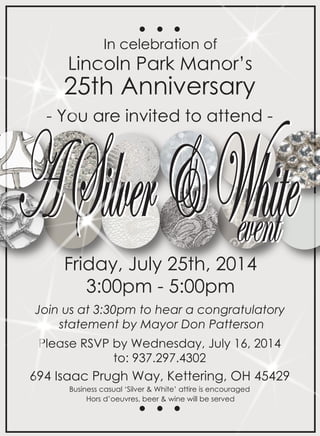 In celebration of 
Lincoln Park Manor’s 
25th Anniversary 
- You are invited to attend - A Silver & Wevehehnitte Friday, July 25th, 2014 
3:00pm - 5:00pm 
Join us at 3:30pm to hear a congratulatory 
statement by Mayor Don Patterson 
Please RSVP by Wednesday, July 16, 2014 
to: 937.297.4302 
694 Isaac Prugh Way, Kettering, OH 45429 
Business casual ‘Silver & White’ attire is encouraged 
Hors d’oeuvres, beer & wine will be served 
