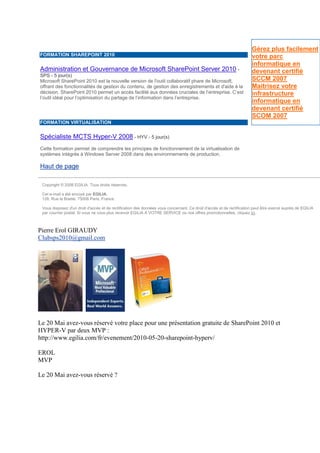 Gérez plus facilement
FORMATION SHAREPOINT 2010                                                                                             votre parc
                                                                                                                      informatique en
Administration et Gouvernance de Microsoft SharePoint Server 2010 -                                                   devenant certifié
SPS - 5 jour(s)
Microsoft SharePoint 2010 est la nouvelle version de l'outil collaboratif phare de Microsoft,                         SCCM 2007
offrant des fonctionnalités de gestion du contenu, de gestion des enregistrements et d'aide à la                      Maitrisez votre
décision. SharePoint 2010 permet un accès facilité aux données cruciales de l’entreprise. C’est                       infrastructure
l’outil idéal pour l’optimisation du partage de l’information dans l’entreprise.
                                                                                                                      informatique en
                                                                                                                      devenant certifié
                                                                                                                      SCOM 2007
FORMATION VIRTUALISATION


Spécialiste MCTS Hyper-V 2008 - HYV - 5 jour(s)
Cette formation permet de comprendre les principes de fonctionnement de la virtualisation de
systèmes intégrés à Windows Server 2008 dans des environnements de production.

Haut de page

 Copyright © 2008 EGILIA. Tous droits réservés.

 Cet e-mail a été envoyé par EGILIA.
 128, Rue la Boetie, 75008 Paris, France

 Vous disposez d'un droit d'accès et de rectification des données vous concernant. Ce droit d'accès et de rectification peut être exercé auprès de EGILIA
 par courrier postal. Si vous ne vous plus recevoir EGILIA A VOTRE SERVICE ou nos offres promotionnelles, cliquez ici.



Pierre Erol GIRAUDY
Clubsps2010@gmail.com




Le 20 Mai avez-vous réservé votre place pour une présentation gratuite de SharePoint 2010 et
HYPER-V par deux MVP :
http://www.egilia.com/fr/evenement/2010-05-20-sharepoint-hyperv/

EROL
MVP

Le 20 Mai avez-vous réservé ?
 