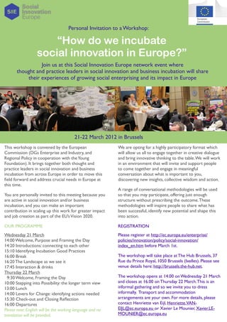 Personal Invitation to a Workshop:

                      “How do we incubate
                  social innovation in Europe?”
                 Join us at this Social Innovation Europe network event where
       thought and practice leaders in social innovation and business incubation will share
           their experiences of growing social enterprising and its impact in Europe




                                        21-22 March 2012 in Brussels
This workshop is convened by the European                  We are opting for a highly participatory format which
Commission (DGs Enterprise and Industry, and               will allow us all to engage together in creative dialogue
Regional Policy in cooperation with the Young              and bring innovative thinking to the table. We will work
Foundation). It brings together both thought and           in an environment that will invite and support people
practice leaders in social innovation and business         to come together and engage in meaningful
incubation from across Europe in order to move this        conversation about what is important to you,
ﬁeld forward and address crucial needs in Europe at        discovering new insights, collective wisdom and action.
this time.
                                                           A range of conversational methodologies will be used
You are personally invited to this meeting because you     so that you may participate, offering just enough
are active in social innovation and/or business            structure without prescribing the outcome. These
incubation, and you can make an important                  methodologies will inspire people to share what has
contribution in scaling up this work for greater impact    been successful, identify new potential and shape this
and job creation as part of the EU’s Vision 2020.          into action.

OUR PROGRAMME                                              REGISTRATION
Wednesday 21 March                                         Please register at http://ec.europa.eu/enterprise/
14:00 Welcome, Purpose and Framing the Day                 policies/innovation/policy/social-innovation/
14:20 Introductions: connecting to each other              index_en.htm before March 1st.
15:10 Identifying Incubation Good Practices
16:00 Break                                                The workshop will take place at The Hub Brussels, 37
16:20 The Landscape as we see it                           Rue du Prince Royal, 1050 Brussels (Ixelles). Please see
17:45 Interaction & drinks                                 venue details here: http://brussels.the-hub.net.
Thursday 22 March
  9:30 Welcome, Framing the Day                            The workshop opens at 14.00 on Wednesday 21 March
10:00 Stepping into Possibility: the longer term view      and closes at 16.00 on Thursday 22 March. This is an
13:00 Lunch                                                informal gathering and so we invite you to dress
14:00 Levers for Change: identifying actions needed        informally. Transport and accommodation
15:30 Check-out and Closing Reﬂection                      arrangements are your own. For more details, please
16:00 Departures                                           contact Henriette van Eijl, Henriette.VAN-
Please note: English will be the working language and no   EIJL@ec.europa.eu or Xavier Le Mounier, Xavier.LE-
translation will be provided.                              MOUNIER@ec.europa.eu
 