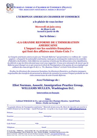 EUROPEAN AMERICAN CHAMBER OF COMMERCE (FRANCE)
“THE ASSOCIATION FOR EUROPEAN AMERICAN BUSINESS”
L’EUROPEAN AMERICAN CHAMBER OF COMMERCE
a le plaisir de vous inviter
Mercredi 26 juin 2013
de 8h30 à 10h
Accueil à partir de 8h
Sur le thème :
«LA GRANDE REFORME DE L’IMMIGRATION
AMERICAINE
L’impact sur les sociétés françaises
qui font des affaires aux Etats-Unis ? »
Le Congrès américain votera en juin une "Grande Réforme" qui permettra à 11 millions de « sans-
papiers » d'acquérir la nationalité américaine, mais qui en contrepartie renforcera les contrôles
d'identité a la frontière. Cette Réforme est soutenue à la fois par les démocrates et les républicains.
Au-delà de ce que les titres des journaux vont vous rapporter, il vous sera nécessaire de savoir que la
Réforme peut changer en ce qui concerne le droit de l'immigration et les quotas de vos employés qui
utilisent des visas de type H-1B, L-1, "B-1 Business Visitors" et Carte Verte (Green Card).
De plus, les directeurs des ressources humaines, les directeurs financiers, ou d’autres managers
responsables des transferts de personnel se doivent de connaitre en avance l’impact probable sur les
visas commerciaux de cette Grande Réforme.
Avec l’éclairage de :
Eliot Norman, Associé, Immigration Practice Group,
WILLIAMS MULLEN, Washington D.C.
Intervention en français
Lieu :
Cabinet WRAGGE & Co, 140 avenue des Champs Elysées, 75008 Paris
Metro : Etoile ou George V
% ----------------------------------------------------------------------------------------------------------------------
“ La grande réforme de l’immigration américaine ” Mercredi 26 juin 2013, 8h, Merci de répondre par courrier à
l’EACC (France) 37 rue de Liège – 75008 Paris par fax : 01 53 89 11 09, ou par email : deferry@eaccfrance.eudeferry@eaccfrance.eu
Prénom ________________________ Nom _______________________________________
Fonction ____________________________ Entreprise _______________________________
Adresse ____________________________________________________________________
Code Postal __________________ Ville ___________________________________________
Téléphone _________________________ Email ____________________________________
37 rue de Liège – 75008 Paris – Tél: 01 53 89 11 00 – Fax : 01 53 89 11 09 - www.eaccfrance.com
TVA Intracommunautaire : FR 24 784 854 358 – Siret : 784 854 358 00040 – Association régie par la loi de 1901.
Bureau à Cincinnati : 2200 PNC Center, 201 East 5th Street, Cincinnati, OH 45202 - www.europe-cincinnati.com
Bureau à New York : EACC New York, The New York Times Building, 37th
Floor, 620 Eighth Avenue, NY 10018-1405
 