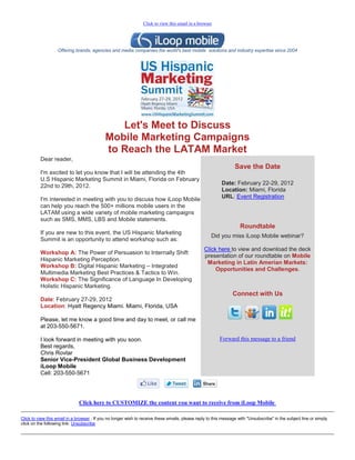 Click to view this email in a browser




                   Offering brands, agencies and media companies the world's best mobile solutions and industry expertise since 2004




                                                Let's Meet to Discuss
                                             Mobile Marketing Campaigns
                                             to Reach the LATAM Market
          Dear reader,
                                                                                                                  Save the Date
          I'm excited to let you know that I will be attending the 4th
          U.S Hispanic Marketing Summit in Miami, Florida on February
          22nd to 29th, 2012.                                                                              Date: February 22-29, 2012
                                                                                                           Location: Miami, Florida
          I'm interested in meeting with you to discuss how iLoop Mobile                                   URL: Event Registration
          can help you reach the 500+ millions mobile users in the
          LATAM using a wide variety of mobile marketing campaigns
          such as SMS, MMS, LBS and Mobile statements.
                                                                                                                     Roundtable
          If you are new to this event, the US Hispanic Marketing
                                                                                                     Did you miss iLoop Mobile webinar?
          Summit is an opportunity to attend workshop such as:
                                                                                                  Click here to view and download the deck
          Workshop A: The Power of Persuasion to Internally Shift
                                                                                                  presentation of our roundtable on Mobile
          Hispanic Marketing Perception.
                                                                                                   Marketing in Latin Amerian Markets:
          Workshop B: Digital Hispanic Marketing – Integrated
                                                                                                       Opportunities and Challenges.
          Multimedia Marketing Best Practices & Tactics to Win.
          Workshop C: The Significance of Language In Developing
          Holistic Hispanic Marketing.
                                                                                                                 Connect with Us
          Date: February 27-29, 2012
          Location: Hyatt Regency Miami. Miami, Florida, USA

          Please, let me know a good time and day to meet, or call me
          at 203-550-5671.

          I look forward in meeting with you soon.                                                        Forward this message to a friend
          Best regards,
          Chris Rovtar
          Senior Vice-President Global Business Development
          iLoop Mobile
          Cell: 203-550-5671




                               Click here to CUSTOMIZE the content you want to receive from iLoop Mobile

Click to view this email in a browser . If you no longer wish to receive these emails, please reply to this message with "Unsubscribe" in the subject line or simply
click on the following link: Unsubscribe
 