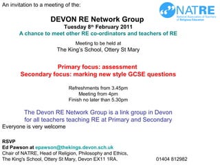 An invitation to a meeting of the:
DEVON RE Network Group
Tuesday 8th
February 2011
A chance to meet other RE co-ordinators and teachers of RE
Meeting to be held at
The King’s School, Ottery St Mary
Primary focus: assessment
Secondary focus: marking new style GCSE questions
Refreshments from 3.45pm
Meeting from 4pm
Finish no later than 5.30pm
The Devon RE Network Group is a link group in Devon
for all teachers teaching RE at Primary and Secondary
Everyone is very welcome
RSVP
Ed Pawson at epawson@thekings.devon.sch.uk
Chair of NATRE, Head of Religion, Philosophy and Ethics,
The King's School, Ottery St Mary, Devon EX11 1RA. 01404 812982
 