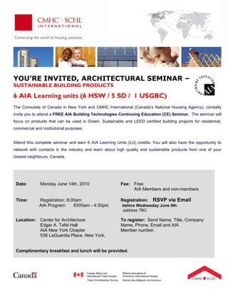 a




YOU’RE INVITED, ARCHITECTURAL SEMINAR –
SUSTAINABLE BUILDING PRODUCTS

6 AIA Learning units (6 HSW / 5 SD / 1 USGBC)
 
The Consulate of Canada in New York and CMHC International (Canada’s National Housing Agency), cordially
invite you to attend a FREE AIA Building Technologies Continuing Education (CE) Seminar. The seminar will
focus on products that can be used in Green, Sustainable and LEED certified building projects for residential,
commercial and institutional purposes.


Attend this complete seminar and earn 6 AIA Learning Units (LU) credits. You will also have the opportunity to
network with contacts in the industry and learn about high quality and sustainable products from one of your
closest neighbours, Canada.

 
 
 
    Date:      Monday June 14th, 2010                   Fee: Free
                                                             AIA Members and non-members

    Time:     Registration: 8:00am                      Registration:    RSVP via Email
              AIA Program:     8300am - 4:30pm           before Wednesday June 9th
                                                         address TBC

    Location: Center for Architecture                   To register: Send Name, Title, Company
              Edgar A. Tafel Hall                       Name, Phone, Email and AIA
              AIA New York Chapter                      Member number.
              536 LaGuardia Place, New York,


    Complimentary breakfast and lunch will be provided.
                                                 
                                                 
                                                 
                                                 
 