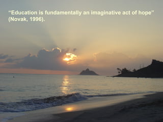 “Education is fundamentally an imaginative act of hope”
(Novak, 1996).
 