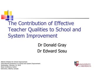 The Contribution of Effective Teacher Qualities to School and System Improvement Dr Donald Gray Dr Edward Sosu Alberta Initiative for School Improvement International Symposium on School and System Improvement  Wednesday, February 10, 2010  Shaw Conference Centre  Edmonton, Alberta, Canada  