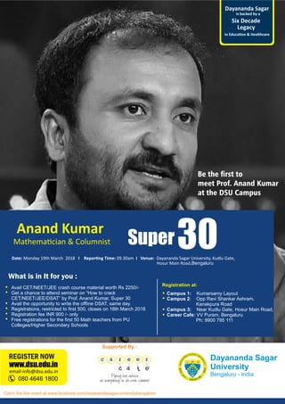 Dayananda Sagar
University
Bengaluru - India
Anand Kumar
Mathema cian & Columnist Super30Date: Monday 19th March 2018 I Repor ng Time: 09.30am I Venue: Dayananda Sagar University, Kudlu Gate,
is backed by a
Legacy
Six Decade
Dayananda Sagar
in Educa on & Healthcare
Be the rst to
meet Prof. Anand Kumar
at the DSU Campus
080 4646 1800
email-info@dsu.edu.in
www.dsu.edu.in
REGISTER NOW
Supported By :
What is in It for you :
Campus 1: Kumarsamy Layout
Campus 2: Opp Ravi Shankar Ashram,
Kanakpura Road
Campus 3: Near Kudlu Gate, Hosur Main Road,
Career Cafe: VV Puram, Bengaluru
Ph: 9900 795 111
Registration at:
Avail CET/NEET/JEE crash course material worth Rs 2250/-
Get a chance to attend seminar on “How to crack
CET/NEET/JEE/DSAT” by Prof. Anand Kumar, Super 30
Avail the opportunity to write the ofﬂine DSAT, same day.
Registrations, restricted to ﬁrst 500, closes on 18th March 2018
Registration fee INR 900 /- only
Free registrations for the ﬁrst 50 Math teachers from PU
Colleges/Higher Secondary Schools
Hosur Main Road,Bengaluru
Catch the live event at www.facebook.com/dayanandasagaruniversitybangalore
 