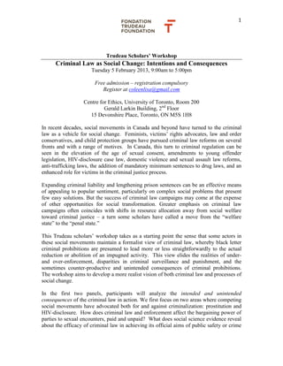 1
Trudeau Scholars’ Workshop
Criminal Law as Social Change: Intentions and Consequences
Tuesday 5 February 2013, 9:00am to 5:00pm
Free admission – registration compulsory
Register at coleenlisa@gmail.com
Centre for Ethics, University of Toronto, Room 200
Gerald Larkin Building, 2nd
Floor
15 Devonshire Place, Toronto, ON M5S 1H8
In recent decades, social movements in Canada and beyond have turned to the criminal
law as a vehicle for social change. Feminists, victims’ rights advocates, law and order
conservatives, and child protection groups have pursued criminal law reforms on several
fronts and with a range of motives. In Canada, this turn to criminal regulation can be
seen in the elevation of the age of sexual consent, amendments to young offender
legislation, HIV-disclosure case law, domestic violence and sexual assault law reforms,
anti-trafficking laws, the addition of mandatory minimum sentences to drug laws, and an
enhanced role for victims in the criminal justice process.
Expanding criminal liability and lengthening prison sentences can be an effective means
of appealing to popular sentiment, particularly on complex social problems that present
few easy solutions. But the success of criminal law campaigns may come at the expense
of other opportunities for social transformation. Greater emphasis on criminal law
campaigns often coincides with shifts in resource allocation away from social welfare
toward criminal justice – a turn some scholars have called a move from the “welfare
state” to the “penal state.”
This Trudeau scholars’ workshop takes as a starting point the sense that some actors in
these social movements maintain a formalist view of criminal law, whereby black letter
criminal prohibitions are presumed to lead more or less straightforwardly to the actual
reduction or abolition of an impugned activity. This view elides the realities of under-
and over-enforcement, disparities in criminal surveillance and punishment, and the
sometimes counter-productive and unintended consequences of criminal prohibitions.
The workshop aims to develop a more realist vision of both criminal law and processes of
social change.
In the first two panels, participants will analyze the intended and unintended
consequences of the criminal law in action. We first focus on two areas where competing
social movements have advocated both for and against criminalization: prostitution and
HIV-disclosure. How does criminal law and enforcement affect the bargaining power of
parties to sexual encounters, paid and unpaid? What does social science evidence reveal
about the efficacy of criminal law in achieving its official aims of public safety or crime
 