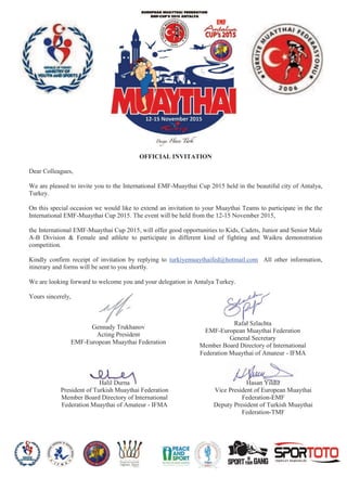 OFFICIAL INVITATION
Dear Colleagues,
We are pleased to invite you to the International EMF-Muaythai Cup 2015 held in the beautiful city of Antalya,
Turkey.
On this special occasion we would like to extend an invitation to your Muaythai Teams to participate in the the
International EMF-Muaythai Cup 2015. The event will be held from the 12-15 November 2015,
the International EMF-Muaythai Cup 2015, will offer good opportunities to Kids, Cadets, Junior and Senior Male
A-B Division & Female and athlete to participate in different kind of fighting and Waikru demonstration
competition.
Kindly confirm receipt of invitation by replying to turkiyemuaythaifed@hotmail.com All other information,
itinerary and forms will be sent to you shortly.
We are looking forward to welcome you and your delegation in Antalya Turkey.
Yours sincerely,
Hasan Yildiz
Vice President of European Muaythai
Federation-EMF
Deputy President of Turkish Muaythai
Federation-TMF
Halil Durna
President of Turkish Muaythai Federation
Member Board Directory of International
Federation Muaythai of Amateur - IFMA
Rafał Szlachta
EMF-European Muaythai Federation
General Secretary
Member Board Directory of International
Federation Muaythai of Amateur - IFMA
Gennady Trukhanov
Acting President
EMF-European Muaythai Federation
 