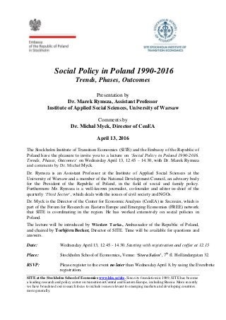 Social Policy in Poland 1990-2016
Trends, Phases, Outcomes
Presentation by
Dr. Marek Rymsza, Assistant Professor
Institute of Applied Social Sciences, University of Warsaw
Comments by
Dr. Michał Myck, Director of CenEA
April 13, 2016
The Stockholm Institute of Transition Economics (SITE) and the Embassy of the Republic of
Poland have the pleasure to invite you to a lecture on ‘Social Policy in Poland 1990-2016.
Trends, Phases, Outcomes’ on Wednesday April 13, 12.45 – 14.30, with Dr. Marek Rymsza
and comments by Dr. Michał Myck.
Dr. Rymsza is an Assistant Professor at the Institute of Applied Social Sciences at the
University of Warsaw and a member of the National Development Council, an advisory body
for the President of the Republic of Poland, in the field of social and family policy.
Furthermore Mr. Rymsza is a well-known journalist, co-founder and editor in-chief of the
quarterly ‘Third Sector’, which deals with the issues of civil society and NGOs.
Dr. Myck is the Director of the Center for Economic Analysis (CenEA) in Szczecin, which is
part of the Forum for Research on Eastern Europe and Emerging Economies (FREE) network
that SITE is coordinating in the region. He has worked extensively on social policies in
Poland.
The lecture will be introduced by Wiesław Tarka, Ambassador of the Republic of Poland,
and chaired by Torbjörn Becker, Director of SITE. Time will be available for questions and
answers.
Date: Wednesday April 13, 12.45 - 14.30. Starting with registration and coffee at 12.15
Place: Stockholm School of Economics, Venue: ‘Stora Salen’, 7th
fl. Holländargatan 32.
RSVP: Please register to the event no later than Wednesday April 8, by using the Eventbrite
registration.
SITE at the Stockholm School of Economics www.hhs.se/site. Since its foundation in 1989, SITE has become
a leading research and policy center on transition inCentral and Eastern Europe, including Russia. More recently
we have broadened our research focus to include issues relevant to emerging markets and developing countries
more generally.
 