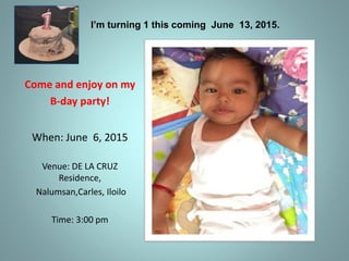 I’m turning 1 this coming June 13, 2015.
Come and enjoy on my
B-day party!
When: June 6, 2015
Venue: DE LA CRUZ
Residence,
Nalumsan,Carles, Iloilo
Time: 3:00 pm
 
