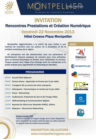 L a

m a r q u e

d e

l ’ e x c e l l e n c e

é c o n o m i q u e

INVITATION

Rencontres Prestations et Création Numérique
Vendredi 22 Novembre 2013
Hôtel Crowne Plaza Montpellier
Montpellier Agglomération a le plaisir de vous inviter à une
matinée de rencontre avec les acteurs de la prestation et de la
création numérique de la région.

AVEC

22 entreprises ont été sélectionnées avec nos partenaires et
bénéficieront chacune quelques de minutes pour vous présenter,
dans un format dynamique et illustré, leurs réalisations et services.
Chaque session sera l'objet d’un échange entre les entreprises et le
public présent pour approfondir les thématiques abordées.

PROGRAMME
08H30 Accueil Petit-déjeuner
09H00 Serious Game : Apprendre et Former par le jeu vidéo
09H40 L'imagerie 3D au service de votre entreprise
10H15 Advergame : Communiquer et vendre par le jeu vidéo

10H45 Pause - Networking
11H00 Audiovisuel, Traitement du Son et de l'Image Vidéo
11H50 Webmarketing et Communication Digitale
12H30 Keynote de clôture par Alexandre ENGEL, Allianz
13H00 Déjeuner – Rencontres Networking

Espace Lounge B2B
Toute la matinée un espace lounge sera à votre disposition
pour rencontrer les acteurs présents dans un cadre convivial
ou dans le cadre de rendez-vous privatifs.

INSCRIPTION OBLIGATOIRE :
www.montpellieringame.com

 