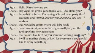 Agus : Hello Diane how are you
Diane : Hey Agus i'm pretty good thank you. How about you?
Agus : I couldn't be better. I'm having a Tasyakuran party this
weekend and would love for you to come if you can
make it
Diane : that would be great! where will it be held?
Agus : come around 4pm we're having a small party on the
rooftop of my new apartment
Diane : that sounds like fun! do you want me to bring anything?
Agus : I will be making plenty of food for everyone if you would
like to bring something…
 