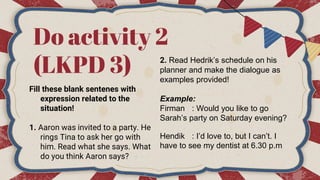 Do activity 2
(LKPD 3)
Fill these blank sentenes with
expression related to the
situation!
1. Aaron was invited to a party. He
rings Tina to ask her go with
him. Read what she says. What
do you think Aaron says?
2. Read Hedrik’s schedule on his
planner and make the dialogue as
examples provided!
Example:
Firman : Would you like to go
Sarah’s party on Saturday evening?
Hendik : I’d love to, but I can’t. I
have to see my dentist at 6.30 p.m
 