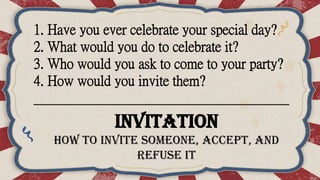 1. Have you ever celebrate your special day?
2. What would you do to celebrate it?
3. Who would you ask to come to your party?
4. How would you invite them?
______________________________________
Invitation
How to invite someone, accept, and
refuse it
 
