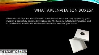 WHAT ARE INVITATION BOXES?
Invites show love, care, and affection. You can increase all this only by placing your
invite in a beautifully designed invitation box. We have manufactured marvelous and
up to date invitation boxes which can increase the worth of your invite.