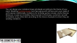You can design your invitation boxes wholesale according to the theme of your
event. Wedding invitation boxes look fascinating with silk lace and cover made of
soft material. Additionally, invitations for birthday parties include colorful themes.
Moreover, to give an incredibly charming look to the boxes, customers can add
chocolates or any other item according to the choice of people to whom they are
sending invitations.