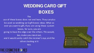 The
use of these boxes does not end here. They can also
be used as wedding card gift boxes ideas. What so
ever you want to gift, if you are using these custom
boxes, for sure, you are
going to have the edge over the others. This would,
too, make you stand out,
and it would surely catch the receiver's eye, and the
others looking at it
too.
WEDDING CARD GIFT
BOXES
 