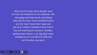 Gone are the days when people used
to send out invitations in an envelope. The
changing world demands something
new, and for sure, these invitation boxes
are the 'new' trend. Don't wait and
get your custom invitation boxes now if
you are planning an occasion. Besides,
getting these boxes is no big deal; many
companies are out there to help you
out for what you need.
 