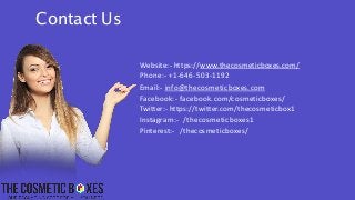 Website:- https://www.thecosmeticboxes.com/
Phone:- +1-646-503-1192
Email:- info@thecosmeticboxes.com
Facebook:- facebook.com/cosmeticboxes/
Twitter:- https://twitter.com/thecosmeticbox1
Instagram:- /thecosmeticboxes1
Pinterest:- /thecosmeticboxes/
Contact Us
 