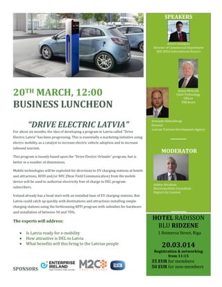 SPEAKERS

Arturs Saveljevs
Director of Commercial Department
SJSC RIGA International Airport

20TH MARCH, 12:00
BUSINESS LUNCHEON
“DRIVE ELECTRIC LATVIA”
For about six months, the idea of developing a program in Latvia called "Drive

Senan McGrath
Chief Technology
Officer
ESB ecars

Armands Slokenbergs
Director
Latvian Tourism Development Agency

Electric Latvia" has been progressing. This is essentially a marketing initiative using
AAshley

electro mobility as a catalyst to increase electric vehicle adoption and to increase
inbound tourism.

MODERATOR

This program is loosely based upon the "Drive Electric Orlando" program, but is
better in a number of dimensions.
Mobile technologies will be exploited for directions to EV charging stations at hotels
and attractions. RFID and/or NFC (Near Field Communication) from the mobile
device will be used to authorise electricity free of charge to DEL program
subscribers.
Ireland already has a head start with an installed base of EV charging stations. But

Ashley Abraham
Electromobility Consultant
Digital City Limited

Latvia could catch up quickly with destinations and attractions installing simple
charging stations using the forthcoming KPFI program with subsidies for hardware
and installation of between 50 and 70%.

The experts will address:




Is Latvia ready for e-mobility
How attractive is DEL to Latvia
What benefits will this bring to the Latvian people

HOTEL RADISSON
BLU RIDZENE
1 Reimersa Street, Riga

20.03.014

Registration & networking
from 11:15

SPONSORS:

35 EUR for members
50 EUR for non-members

 