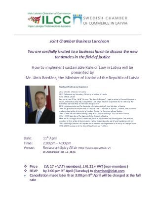 Joint Chamber Business Luncheon

  You are cordially invited to a business lunch to discuss the new
                  tendencies in the field of justice

    How to implement sustainable Rule of Law in Latvia will be
                           presented by
 Mr. Jānis Bordāns, the Minister of Justice of the Republic of Latvia
                        Significant Professional Experience

                        2012 Minister of Justice of Latvia
                        2011 Parliamentary Secretary , Ministry of Justice of Latvia
                        Since 1996 Barrister
                        Partner at Law Office „Wall” (former "Bordans & Belyaev"), legal practice in General Corporate
                        issues, Intellectual property, Competition Law (legal practice suspended due to status of the
                        Parliamentary secretary at the Ministry of Justice)
                        2010 Legal counselor and Parliamentary Secretary to the Prime Minister of Latvia
                        1996 Program of work experience at the Law Firm “Linklaters & Paines”, London, and academic
                        studies in Law at the University of London, Centre for Commercial Law Studies
                        1995 – 1996 National Broadcasting Company “Latvijas Televizija” SIA, General Counsel
                        1994 – 1995 Member of Parliament of the Republic of Latvia
                        Member of the Legal Affairs Committee, head of a Parliamentary Investigation Commission,
                        member of Central Land Commission of Latvia (supervisory board of land legislation reform)
                        1992-1993 Legal Advisor at Department of International Agreements, Ministry of Foreign Trade
                        1990-1992 Prosecutor of the City of Riga Prosecutor's Office




Date:       11th April
Time:       2:00 pm – 4:00 pm
Venue:      Restaurant Spicy Affair (http://www.spicyaffair.lv/)
            at Antonijas iela 12, Riga



 Price    LVL 17 + VAT (members), LVL 21 + VAT (non-members)
 RSVP by 3:00 pm 9th April (Tuesday) to chamber@irlat.com
                                        th
 Cancellation made later than 3:00 pm 9 April will be charged at the full
  rate
 