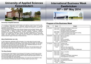 Day Hours Subject
05.05.2014 14.00-15.00
15.00-16.30
16.30-18.00
18.00-18.30
19.00
Arrivals at the campus in Zweibrücken
Introduction at Auditorium
Simulation schedule and introduction
International schools presentation
Formation of groups & tour through the building
Check-in and dinner at the hostel
06.05.2014 09.30-11.30
12.00-13.00
13.00-14.00
14.00-15.30
15.30-16.30
17.00
Work on simulation
City museum
Lunch
Work on simulation
International Flavours
Social activities
07.05.2014 09.00-11.00
11.30-13.30
13.30-14.30
14.00
Company Visit
Work on simulation
Lunch
Options for free programme:
-City visit Trier or Saarbrücken
-Style outlet or The Rose Garden in Zweibrücken
08.05.2014 09.30-12.00
12.00-13.00
13.00-14.30
14.30-16.30
Work on simulation
Lunch
Work on simulation
Preparation of simulation presentations
Free programme in the evening
09.05.2014 09.30-11.00
11.30-12.00
12.00-13.00
13.00
Final presentations
Jury results and certificates
Lunch
Departure
University of Applied Sciences
Kaiserslautern
University of Applied Sciences
The University of Applied Sciences Kaiserslautern sees itself as a "new kind of university", that
is a competent, cooperative, and in particular customer-oriented partner of students,
businesses and the public. A particular strength of the college is the emphasis on practice- and
application-oriented teaching.
The faculty Business Administration offers Bachelor Degrees as well as Master Degrees, which
are all accredited. In special, the study course financial services focuses on a qualified
professional work in banking companies, insurance companies, investment companies,
consulting and brokerage operations as well as the finance departments of firms of any
industry. The students learn the latest scientific information relevant economic instruments,
notably under legal compliance and overall economic conditions and developments to solve
practical problems, apply in the sector of financial services.
About Zweibrücken as a city
In 2002 Zweibrücken celebrated its 650 anniversary. It is a lovely place to live and a lovely
place for visitors to explore and experience. Cultural events, lively street parties and particularly
the unadulterated nativeness are the attributes, which make the city so lovable. You can visit a
lot of sights: The city’s three big churches, the historic library “Bibliotheca Bipontina” and the
old ducal suburb with the city museum are all worth a visit.
Furthermore the style outlet enjoys a great popularity: Over than 120 must-have brands, more
than 120 stylish shops, Fashion & Style. There you can discover a unique world of shopping.
The Rose Garden
It’s named Europe’s Rose Garden not only because of it’s location in Central Europe, but this
one is somewhat unique. In today’s garden emphasis has been placed on the combination of
roses with other garden plants such as perennials, annuals, shrubs and bushes of all kind. Yet,
the rose still dominates the 13-acre scenery.
You can find the oldest and most recent hybridizations, the rarest and most magnificent roses
which international horticulture has achieved. The Rose Garden is well worth a visit.
International Business Week
Zweibrücken
05th – 09th May 2014
Program of the Business Week
 