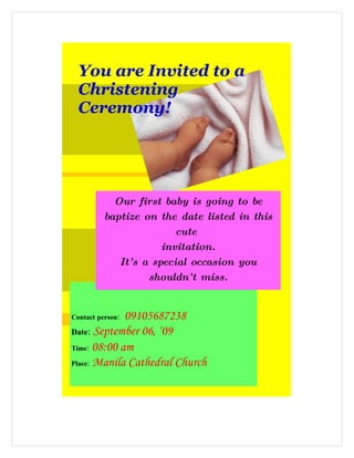 You are Invited to a
    Christening
    Ceremony!




           Our first baby is going to be
         baptize on the date listed in this
                         cute
                      invitation.
            It’ s a special occasion you
                   shouldn't miss.
        We the parents will be delighted to
 

             09105687238
Contact person:

Date: September 06, ‘09
Time: 08:00 am

Place: Manila Cathedral Church
 