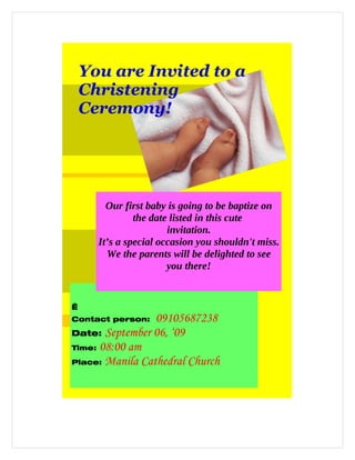You are Invited to a
    Christening
    Ceremony!




        Our first baby is going to be baptize on
               the date listed in this cute
                       invitation.
      It’s a special occasion you shouldn't miss.
        We the parents will be delighted to see
                       you there!


 
Contact person:  09105687238
Date: September 06, ‘09
Time: 08:00 am

Place: Manila Cathedral Church
 