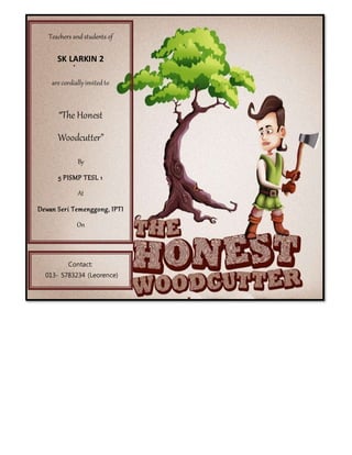 Teachers and students of
SK LARKIN 2
are cordiallyinvited to
“The Honest
Woodcutter”
By
5 PISMP TESL 1
At
Dewan Seri Temenggong, IPTI
On
17th March 2014
At
8.30a.m.
Contact:
013- 5783234 (Leorence)
017-3117270 (Ehsan)
 