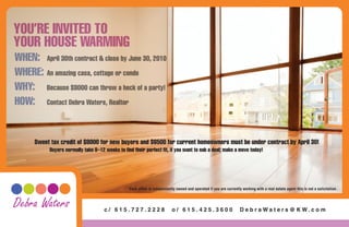 YOU’RE INVITED TO
YOUR HOUSE WARMING
WHEN: April 30th contract & close by June 30, 2010
WHERE: An amazing casa, cottage or condo
WHY: Because $8000 can throw a heck of a party!
HOW: Contact Debra Waters, Realtor


      Sweet tax credit of $8000 for new buyers and $6500 for current homeowners must be under contract by April 30!
           Buyers normally take 8–12 weeks to find their perfect fit, if you want to nab a deal; make a move today!




                                                 Each office is indepentantly owned and operated if you are currently working with a real estate agent this is not a solicitation.



Debra Waters                         c/ 615.727.2228                       o/ 615.425.3600                           D e b r a Wa t e r s @ K W. c o m
 