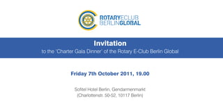 Invitation
to the ‘Charter Gala Dinner’ of the Rotary E-Club Berlin Global



             Friday 7th October 2011, 19.00

               Sofitel Hotel Berlin, Gendarmenmarkt
                (Charlottenstr. 50-52, 10117 Berlin)
 