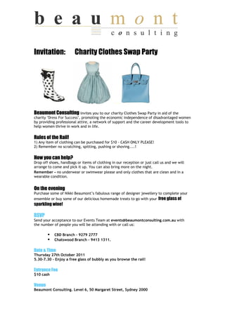 Invitation:             Charity Clothes Swap Party




Beaumont Consulting invites you to our charity Clothes Swap Party in aid of the
charity "Dress For Success", promoting the economic independence of disadvantaged women
by providing professional attire, a network of support and the career development tools to
help women thrive in work and in life.


Rules of the Rail!
1) Any item of clothing can be purchased for $10 - CASH ONLY PLEASE!
2) Remember no scratching, spitting, pushing or shoving....!


How you can help?
Drop off shoes, handbags or items of clothing in our reception or just call us and we will
arrange to come and pick it up. You can also bring more on the night.
Remember - no underwear or swimwear please and only clothes that are clean and in a
wearable condition.


On the evening
Purchase some of Nikki Beaumont’s fabulous range of designer jewellery to complete your
ensemble or buy some of our delicious homemade treats to go with your free glass of
sparkling wine!

RSVP
Send your acceptance to our Events Team at events@beaumontconsulting.com.au with
the number of people you will be attending with or call us:

            CBD Branch - 9279 2777
            Chatswood Branch - 9413 1311.

Date & Time
Thursday 27th October 2011
5.30-7.30 - Enjoy a free glass of bubbly as you browse the rail!

Entrance Fee
$10 cash

Venue
Beaumont Consulting. Level 6, 50 Margaret Street, Sydney 2000
 