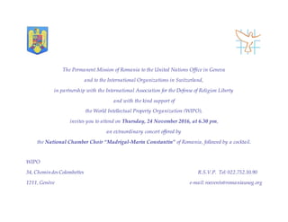 The Permanent Mission of Romania to the United Nations Office in Geneva
and to the International Organizations in Switzerland,
in partnership with the International Association for the Defense of Religion Liberty
and with the kind support of
the World Intellectual Property Organization (WIPO),
invites you to attend on Thursday, 24 November 2016, at 6.30 pm,
an extraordinary concert offered by
the National Chamber Choir “Madrigal-Marin Constantin” of Romania, followed by a cocktail.
WIPO
34, ChemindesColombettes R.S.V.P. Tel: 022.752.10.90
1211, Genève e-mail: roevents@romaniaunog.org
 