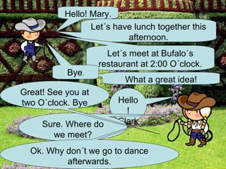 Hello! Mary.
                 Let´s have lunch together this
                          afternoon.
                      Let´s meet at Bufalo´s
                    restaurant at 2:00 O´clock.
           Bye.
                          What a great idea!
Great! See you at
two O´clock. Bye         Hello
                           !
     Sure. Where do      Clark
       we meet?            .

  Ok. Why don´t we go to dance
          afterwards.
 