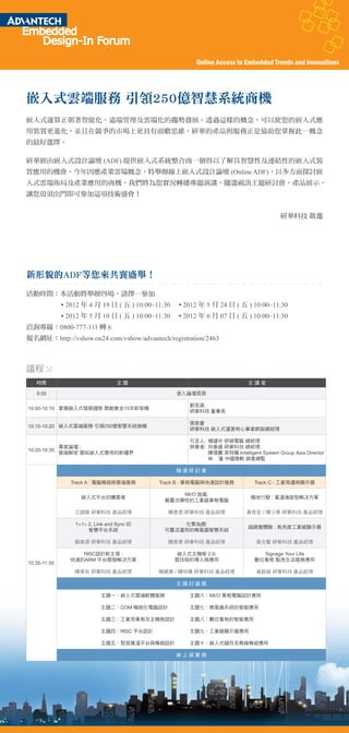 Online Access to Embedded Trends and Innovations




嵌入式雲端服務 引領250億智慧系統商機
嵌入式運算正朝著智能化、遠端管理及雲端化的趨勢發展。透過這樣的概念，可以使您的嵌入式應
用裝置更進化，並且在競爭的市場上更具有前瞻思維，研華的產品與服務正是協助您掌握此一概念
的最好選擇。

研華經由嵌入式設計論壇 (ADF) 提供嵌入式系統整合商一個得以了解具智慧性及連結性的嵌入式裝
置應用的機會。今年因應產業雲端概念，特舉辦線上嵌入式設計論壇 (Online ADF)，以多方面探討嵌
入式雲端佈局及產業應用的商機。我們將為您實況轉播專題演講、隨選視訊主題研討會、產品展示，
讓您毋須出門即可參加這項技術盛會！


                                                                                        研華科技 敬邀




新形貌的ADF等您來共襄盛舉！
活動時間：本活動將舉辦四場，請擇一參加
              2012 年 4 月 19 日 ( 五 ) 10:00~11:30     2012 年 5 月 24 日 ( 五 ) 10:00~11:30
              2012 年 5 月 10 日 ( 五 ) 10:00~11:30     2012 年 6 月 07 日 ( 五 ) 10:00~11:30
洽詢專線：0800-777-111 轉 6
報名網址：http://vshow.on24.com/vshow/advantech/registration/2463



議程
   時間                             主題                                        主講者

   9:55                                           登入論壇頁面

                                                      劉克振
10:00-10:10 掌握嵌入式發展趨勢 開創黃金10年新契機
                                                      研華科技 董事長

                                                      張家豪
10:10-10:20 嵌入式雲端服務 引領250億智慧系統商機
                                                      研華科技 嵌入式運算核心事業群副總經理

                                                      引言人: 楊建中 研碩電腦 總經理
            專家論壇 :                                    與會者: 何春盛 研華科技 總經理
10:20-10:35
            雲端解密 開拓嵌入式應用的新疆界                               陳偉鵬 英特爾 Intelligent System Group Asia Director
                                                           林 蓮 中國微軟 銷售總監

                                                  隨選研討會

               Track A : 電腦模組與雲端服務         Track B : 單板電腦與快速設計服務              Track C : 工業周邊與顯示器

                                                 MI/O 旋風:
                   嵌入式平台的騰雲者                                                 極地行駛 : 寬溫強固型解決方案
                                             最靈活彈性的工業級單板電腦

                江錦陵 研華科技 產品經理                 陳彥君 研華科技 產品經理                黃哲宏 / 陳少華 研華科技 產品經理

                 1+1> 2, Link and Sync 的         化繁為簡:
                                                                            超視覺體驗 : 高亮度工業級顯示器
                      智慧平台系統                 可靈活運用的無風扇智慧系統

                蘇高源 研華科技 產品經理                 陳彥君 研華科技 產品經理                    吳允賢 研華科技 產品經理

                  RISC設計新主張 :                      嵌入式主機板 2.0:                  Signage Your Life
               快速的ARM 平台開發解決方案                    雲技術的導入與應用                   數位看板 點亮生活服務應用
10:35-11:30
                陳彥佑 研華科技 產品經理              楊佩蓉 / 陳怡珊 研華科技 產品經理                 高啟銘 研華科技 產品經理

                                                  主題討論館

                           主題一：嵌入式雲端軟體服務              主題六：MI/O 單板電腦設計應用

                           主題二：COM 模組化電腦設計            主題七：無風扇系統的智能應用

                           主題三：工業用單板及主機板設計            主題八：數位看板的智能應用

                           主題四：RISC 平台設計              主題九：工業級顯示器應用

                           主題五：堅固寬溫平台與模組設計            主題十：嵌入式儲存及無線模組應用

                                                  線上展覽館
 