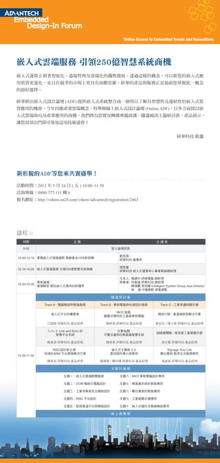 Online Access to Embedded Trends and Innovations




嵌入式雲端服務 引領250億智慧系統商機
嵌入式運算正朝著智能化、遠端管理及雲端化的趨勢發展。透過這樣的概念，可以使您的嵌入式應
用裝置更進化，並且在競爭的市場上更具有前瞻思維，研華的產品與服務正是協助您掌握此一概念
的最好選擇。

研華經由嵌入式設計論壇 (ADF) 提供嵌入式系統整合商一個得以了解具智慧性及連結性的嵌入式裝
置應用的機會。今年因應產業雲端概念，特舉辦線上嵌入式設計論壇 (Online ADF)，以多方面探討嵌
入式雲端佈局及產業應用的商機。我們將為您實況轉播專題演講、隨選視訊主題研討會、產品展示，
讓您毋須出門即可參加這項技術盛會！


                                                                                    研華科技 敬邀




新形貌的ADF等您來共襄盛舉！
活動時間：2012 年 5 月 24 日 ( 五 ) 10:00~11:30
洽詢專線：0800-777-111 轉 6
報名網址：http://vshow.on24.com/vshow/advantech/registration/2463




議程
   時間                           主題                                      主講者

   9:55                                       登入論壇頁面

                                                  劉克振
10:00-10:10 掌握嵌入式發展趨勢 開創黃金10年新契機
                                                  研華科技 董事長

                                                  張家豪
10:10-10:20 嵌入式雲端服務 引領250億智慧系統商機
                                                  研華科技 嵌入式運算核心事業群副總經理

                                                  引言人: 楊建中 研碩電腦 總經理
            專家論壇 :                                與會者: 何春盛 研華科技 總經理
10:20-10:35
            雲端解密 開拓嵌入式應用的新疆界                           陳偉鵬 英特爾 Intelligent System Group Asia Director
                                                       林 蓮 中國微軟 銷售總監

                                              隨選研討會

              Track A : 電腦模組與雲端服務        Track B : 單板電腦與快速設計服務            Track C : 工業周邊與顯示器

                                               MI/O 旋風:
                 嵌入式平台的騰雲者                                               極地行駛 : 寬溫強固型解決方案
                                           最靈活彈性的工業級單板電腦

               江錦陵 研華科技 產品經理                陳彥君 研華科技 產品經理              黃哲宏 / 陳少華 研華科技 產品經理

               1+1> 2, Link and Sync 的         化繁為簡:
                                                                        超視覺體驗 : 高亮度工業級顯示器
                    智慧平台系統                 可靈活運用的無風扇智慧系統

               蘇高源 研華科技 產品經理                陳彥君 研華科技 產品經理                  吳允賢 研華科技 產品經理

                 RISC設計新主張 :                   嵌入式主機板 2.0:                  Signage Your Life
              快速的ARM 平台開發解決方案                 雲技術的導入與應用                   數位看板 點亮生活服務應用
10:35-11:30
               陳彥佑 研華科技 產品經理             楊佩蓉 / 陳怡珊 研華科技 產品經理               高啟銘 研華科技 產品經理

                                              主題討論館

                         主題一：嵌入式雲端軟體服務            主題六：MI/O 單板電腦設計應用

                         主題二：COM 模組化電腦設計          主題七：無風扇系統的智能應用

                         主題三：工業用單板及主機板設計          主題八：數位看板的智能應用

                         主題四：RISC 平台設計            主題九：工業級顯示器應用

                         主題五：堅固寬溫平台與模組設計          主題十：嵌入式儲存及無線模組應用

                                              線上展覽館
 