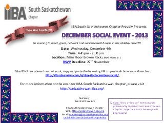 You	
  Are	
  Invited!!	
  

IIBA	
  South	
  Saskatchewan	
  Chapter	
  Proudly	
  Presents	
  

An	
  evening	
  to	
  meet,	
  greet,	
  network	
  and	
  socialize	
  with	
  People	
  in	
  the	
  Holiday	
  cheer!!!	
  

Date:	
  	
  Wednesday,	
  December	
  4th	
  
Time:	
  4:45pm	
  -­‐	
  7:30	
  pm	
  
Loca,on:	
  Main	
  Floor	
  Broken	
  Rack	
  (3806	
  Albert	
  St.)	
  
RSVP	
  Deadline:	
  27th	
  November	
  
If	
  the	
  RSVP	
  link	
  above	
  does	
  not	
  work,	
  copy	
  and	
  paste	
  the	
  following	
  URL	
  in	
  your	
  web	
  browser	
  address	
  bar:	
  

h6p://ﬂuidsurveys.com/s/iiba-­‐sk-­‐december-­‐social/	
  	
  	
  

	
  
For	
  more	
  informaSon	
  on	
  the	
  event	
  or	
  IIBA	
  South	
  Saskatchewan	
  chapter,	
  please	
  visit	
  
hNp://saskatchewan.iiba.org/	
  	
  
Sincerely,	
  	
  
	
  
Board	
  of	
  Directors	
  
q Cost:	
  This	
  is	
  a	
  “no	
  cost”	
  event	
  proudly	
  
	
  
presented	
  by	
  the	
  IIBA	
  South	
  Saskatchewan	
  
IIBA	
  South	
  Saskatchewan	
  Chapter	
  	
  
Chapter.	
  	
  AppeJzers	
  and	
  a	
  beverage	
  will	
  
Web:	
  hNp://saskatchewan.iiba.org	
  
be	
  provided.	
  
Email:	
  markeSng@saskatchewan.iiba.org	
  
	
  
ca.linkedin.com/in/southskchapteriiba	
  
	
  

 