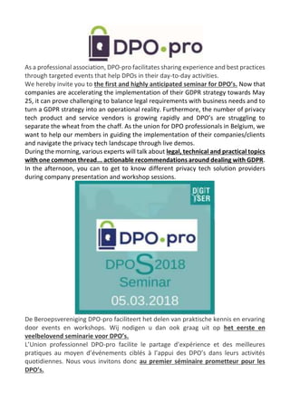 As a professional association, DPO-pro facilitates sharing experience and best practices
through targeted events that help DPOs in their day-to-day activities.
We hereby invite you to the first and highly anticipated seminar for DPO’s. Now that
companies are accelerating the implementation of their GDPR strategy towards May
25, it can prove challenging to balance legal requirements with business needs and to
turn a GDPR strategy into an operational reality. Furthermore, the number of privacy
tech product and service vendors is growing rapidly and DPO’s are struggling to
separate the wheat from the chaff. As the union for DPO professionals in Belgium, we
want to help our members in guiding the implementation of their companies/clients
and navigate the privacy tech landscape through live demos.
During the morning, various experts will talk about legal, technical and practical topics
with one common thread... actionable recommendations around dealing with GDPR.
In the afternoon, you can to get to know different privacy tech solution providers
during company presentation and workshop sessions.
De Beroepsvereniging DPO-pro faciliteert het delen van praktische kennis en ervaring
door events en workshops. Wij nodigen u dan ook graag uit op het eerste en
veelbelovend seminarie voor DPO’s.
L’Union professionnel DPO-pro facilite le partage d’expérience et des meilleures
pratiques au moyen d’événements ciblés à l’appui des DPO’s dans leurs activités
quotidiennes. Nous vous invitons donc au premier séminaire prometteur pour les
DPO’s.
 