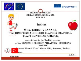 MRS. EIRINI VLAZAKI,
from DIMOTIKO SCHOLEIO PLATEOS IMATHIAS,
PLATY IMATHIAS, GREECE,
invites
to participate in the Turkish meeting
of the ERAMUS + PROJECT “HEALTHY EUROPEAN
YOUTH”
between 23rd
and 27th
of March 2015, Karaman, Turkey.
HEADMASTER,
Abdullah
YILDIRIM
MAKBULE ORMAN
ORTAOKULU, KARAMAN,
TURKEY
 