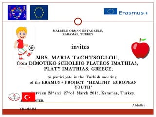MRS. MARIA TACHTSOGLOU,
from DIMOTIKO SCHOLEIO PLATEOS IMATHIAS,
PLATY IMATHIAS, GREECE,
invites
to participate in the Turkish meeting
of the ERAMUS + PROJECT “HEALTHY EUROPEAN
YOUTH”
between 23rd
and 27th
of March 2015, Karaman, Turkey.
HEADMASTER,
Abdullah
YILDIRIM
MAKBULE ORMAN ORTAOKULU,
KARAMAN, TURKEY
 