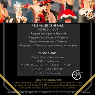 INSCRIPTION OBLIGATOIRE
2 places gratuites par entreprise, l'inscription étant accompagnée d'un chèque
de caution de 20 €. Au-delà 35 € TTC par personne, le nombre de place étant
limité pour la partie festive, la priorité sera donnée aux adhérents.
ASSEMBLEE GENERALE
ORDRE DU JOUR
- Rapport moral par le Président
- Rapport d'activité par la Directrice
- Rapport financier par le Trésorier
- Rapports du Censeur et approbation des comptes
PROGRAMME
17h45 : Assemblée Générale
18h45 : Conférence
20h30 : Repas avec SPECTACLE CABARET
STARLIGHT COMPANY
Fin de soirée dansante
SIREN I 315.903.948 - CODE APE I 6920Z - N° de centre I 1-03-510 - Association régie par la loi du 1er juillet 1901 - Agrément n° 51-04-03-78
 