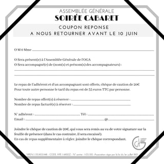 O M 0 Mme ......................................................................................................................................................................
O Sera présent(e) à l'Assemblée Générale de l'OGA
O Sera accompagné(e) de (nom(s) et prénom(s) des accompagnateurs) :
...............................................................................................................................................................................................
...............................................................................................................................................................................................
Le repas de l'adhérent et d'un accompagnant sont offerts, chèque de caution de 20€
Pour toute autre personne le tarif du repas est de 35 euros TTC par personne.
Nombre de repas offert(s) à réserver : .................................................................................
Nombre de repas facturé(s) à réserver : ..............................................................................
N° adhérent : .............................................................. Tél : ..........................................................................................
Email : ............................................................................................................@...............................................................
Joindre le chèque de caution de 20€, qui vous sera remis au vu de votre signature sur la
feuille de présence (dans le cas contraire, il sera encaissé).
En cas de repas supplémentaire à régler, joindre le chèque correspondant.
SOIRÉE CABARET
COUPON REPONSE
A NOUS RETOURNER AVANT LE 1 0 JUIN
ASSEMBLÉE GÉNÉRALE
SIREN I 315.903.948 - CODE APE I 6920Z - N° centre : 1-03-510 -Association régie par la loi du 1er juillet 1901
 