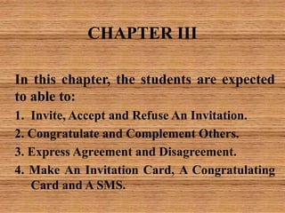 CHAPTER III
In this chapter, the students are expected
to able to:
1. Invite, Accept and Refuse An Invitation.
2. Congratulate and Complement Others.
3. Express Agreement and Disagreement.
4. Make An Invitation Card, A Congratulating
Card and A SMS.
 