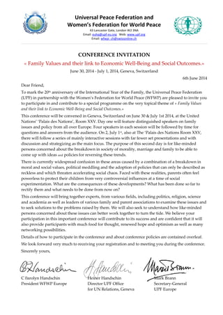 Universal Peace Federation and
Women’s Federation for World Peace
43 Lancaster Gate, London W2 3NA
Email: euhq@upf-eu.org Web: www.upf.org
Email: wfwpi_ch@swissonline.ch
CONFERENCE INVITATION
« Family Values and their link to Economic Well-Being and Social Outcomes.»
June 30, 2014 - July 1, 2014, Geneva, Switzerland
6th June 2014
Dear Friend,
To mark the 20th anniversary of the International Year of the Family, the Universal Peace Federation
(UPF) in partnership with the Women’s Federation for World Peace (WFWP) are pleased to invite you
to participate in and contribute to a special programme on the very topical theme of « Family Values
and their link to Economic Well-Being and Social Outcomes.»
This conference will be convened in Geneva, Switzerland on June 30 & July 1st 2014, at the United
Nations’ ‘Palais des Nations’, Room XXV. Day one will feature distinguished speakers on family
issues and policy from all over Europe. Four speakers in each session will be followed by time for
questions and answers from the audience. On 2, July 1st, also at The ‘Palais des Nations Room XXV,
there will follow a series of mainly interactive sessions with far fewer set presentations and with
discussion and strategizing as the main focus. The purpose of this second day is for like-minded
persons concerned about the breakdown in society of morality, marriage and family to be able to
come up with ideas and policies for reversing these trends.
There is currently widespread confusion in these areas caused by a combination of a breakdown in
moral and social values, political meddling and the adoption of policies that can only be described as
reckless and which threaten accelerating social chaos. Faced with these realities, parents often feel
powerless to protect their children from very controversial influences at a time of social
experimentation. What are the consequences of these developments? What has been done so far to
rectify them and what needs to be done from now on?
This conference will bring together experts, from various fields, including politics, religion, science
and academia as well as leaders of various family and parent associations to examine these issues and
to seek solutions to the problems raised by them. We will also seek to understand how like-minded
persons concerned about these issues can better work together to turn the tide. We believe your
participation in this important conference will contribute to its success and are confident that it will
also provide participants with much food for thought, renewed hope and optimism as well as many
networking possibilities.
Details of how to participate in the conference and about conference policies are contained overleaf.
We look forward very much to receiving your registration and to meeting you during the conference.
Sincerely yours,
C 0arolyn Handschin Heiner Handschin Mark Brann
President WFWP Europe Director UPF Office Secretary-General
for UN Relations, Geneva UPF Europe
 